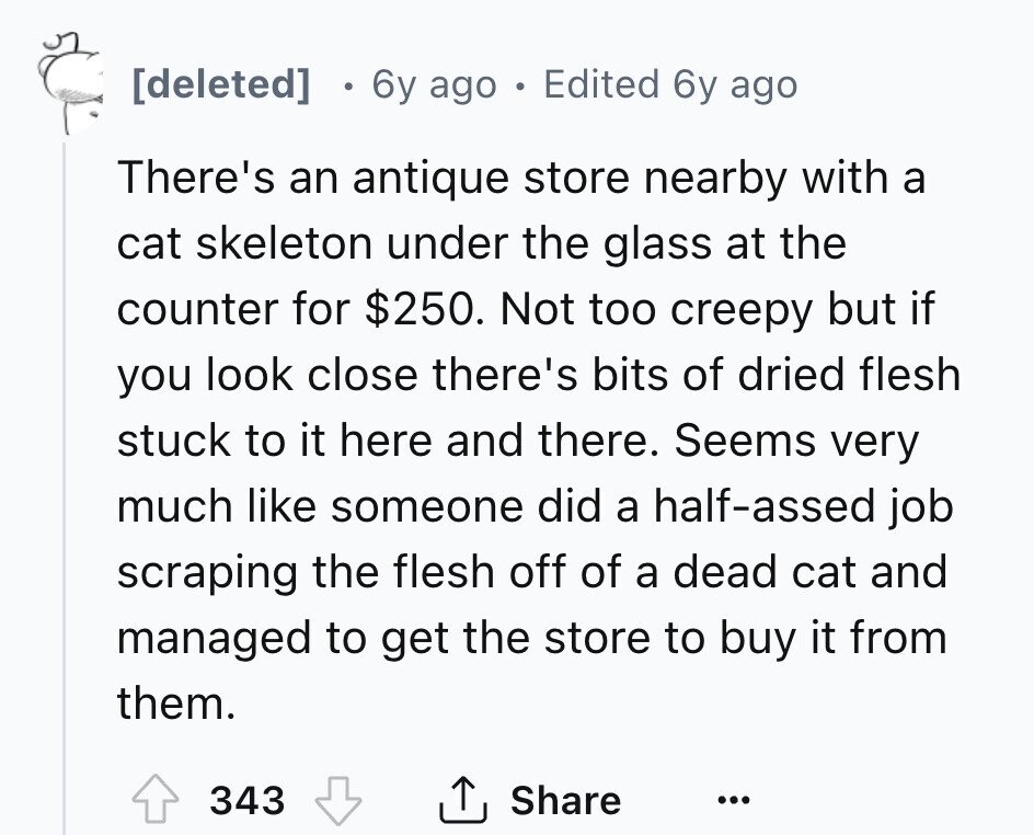 [deleted] 6y ago . Edited 6y ago There's an antique store nearby with a cat skeleton under the glass at the counter for $250. Not too creepy but if you look close there's bits of dried flesh stuck to it here and there. Seems very much like someone did a half-assed job scraping the flesh off of a dead cat and managed to get the store to buy it from them. 343 Share ... 