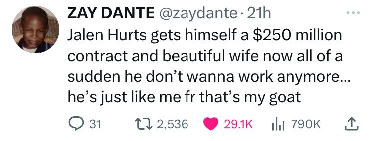 ZAY DANTE @zaydante. 21h Jalen Hurts gets himself a $250 million contract and beautiful wife now all of a sudden he don't wanna work anymore... he's just like me fr that's my goat 31 2,536 29.1K del 790K