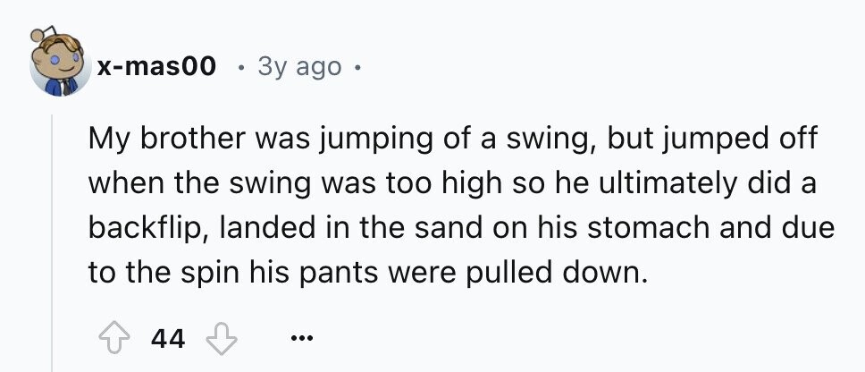 x-mas00 e 3y ago . My brother was jumping of a swing, but jumped off when the swing was too high so he ultimately did a backflip, landed in the sand on his stomach and due to the spin his pants were pulled down. 44 ...