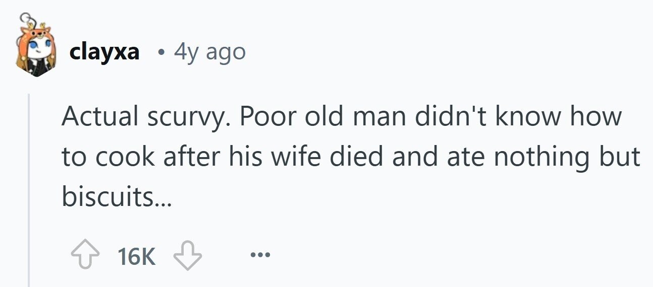 clayxa . 4y ago Actual scurvy. Poor old man didn't know how to cook after his wife died and ate nothing but biscuits... 16K ... 