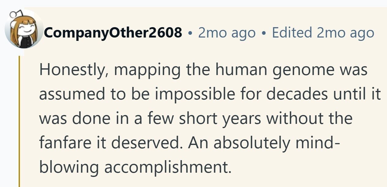 CompanyOther2608 2mo ago Edited 2mo ago Honestly, mapping the human genome was assumed to be impossible for decades until it was done in a few short years without the fanfare it deserved. An absolutely mind- blowing accomplishment.