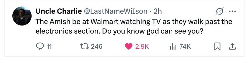 Uncle Charlie @LastNameWiIson. 2h ... The Amish be at Walmart watching TV as they walk past the electronics section. Do you know god can see you? 11 246 2.9K 74K