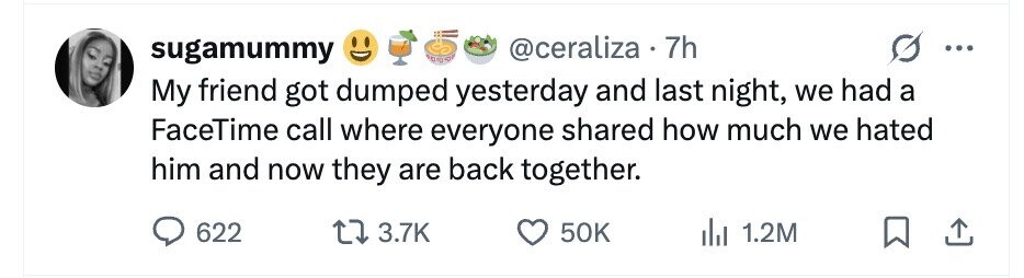 @ceraliza . 7h sugamummy ... My friend got dumped yesterday and last night, we had a FaceTime call where everyone shared how much we hated him and now they are back together. 622 3.7K 50K 1.2M