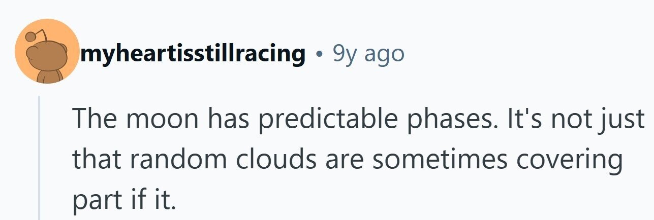 myheartisstillracing . 9y ago The moon has predictable phases. It's not just that random clouds are sometimes covering part if it.