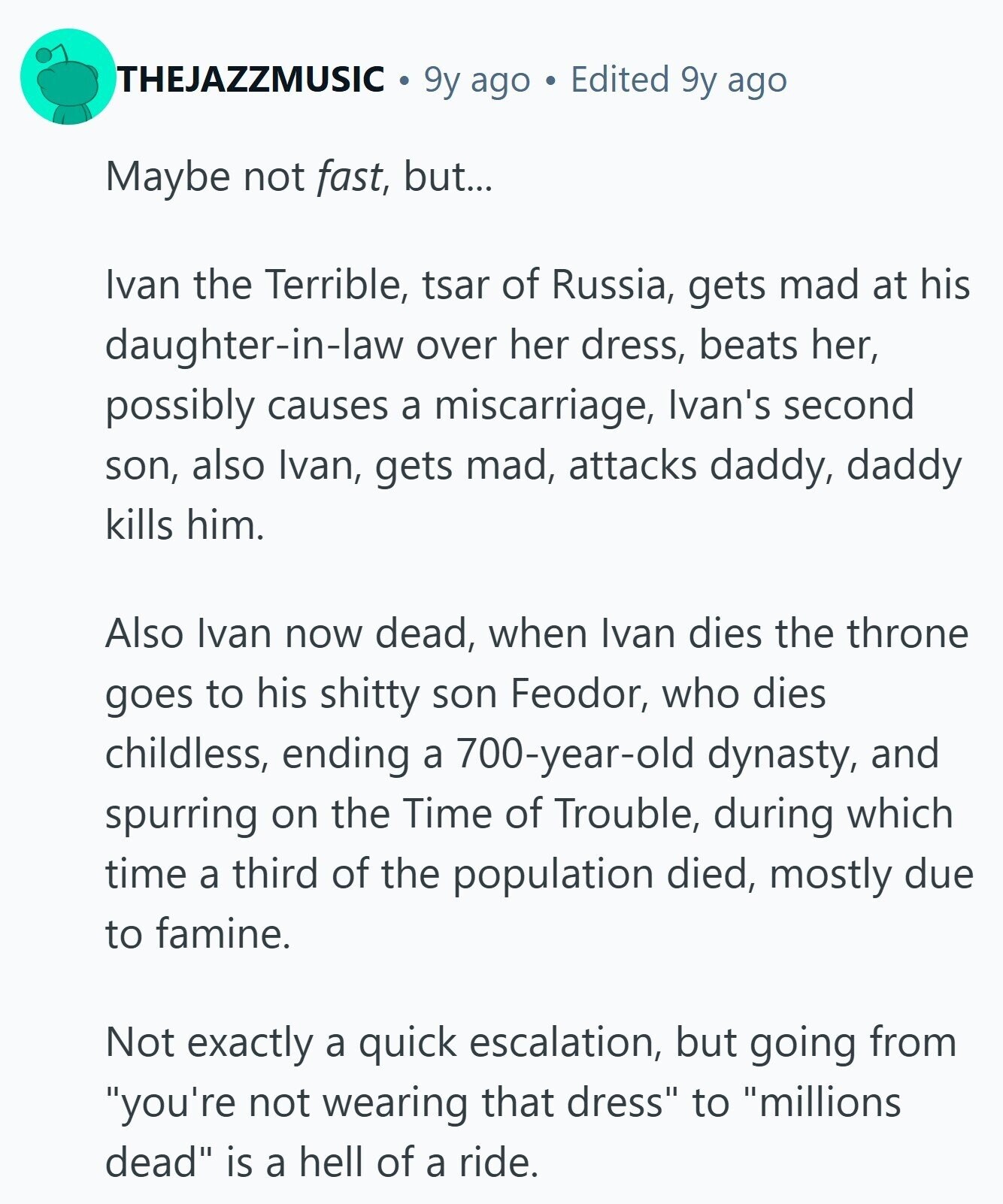 THEJAZZMUSIC 9y ago Edited 9y ago Maybe not fast, but... Ivan the Terrible, tsar of Russia, gets mad at his daughter-in-law over her dress, beats her, possibly causes a miscarriage, Ivan's second son, also Ivan, gets mad, attacks daddy, daddy kills him. Also Ivan now dead, when Ivan dies the throne goes to his shitty son Feodor, who dies childless, ending a 700-year-old dynasty, and spurring on the Time of Trouble, during which time a third of the population died, mostly due to famine. Not exactly a quick escalation, but going from you're not wearing that dress to millions dead