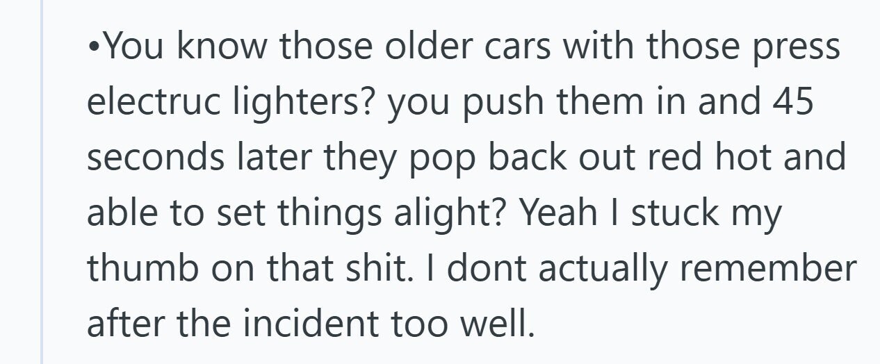 You know those older cars with those press electruc lighters? you push them in and 45 seconds later they pop back out red hot and able to set things alight? Yeah I stuck my thumb on that shit. I dont actually remember after the incident too well. 