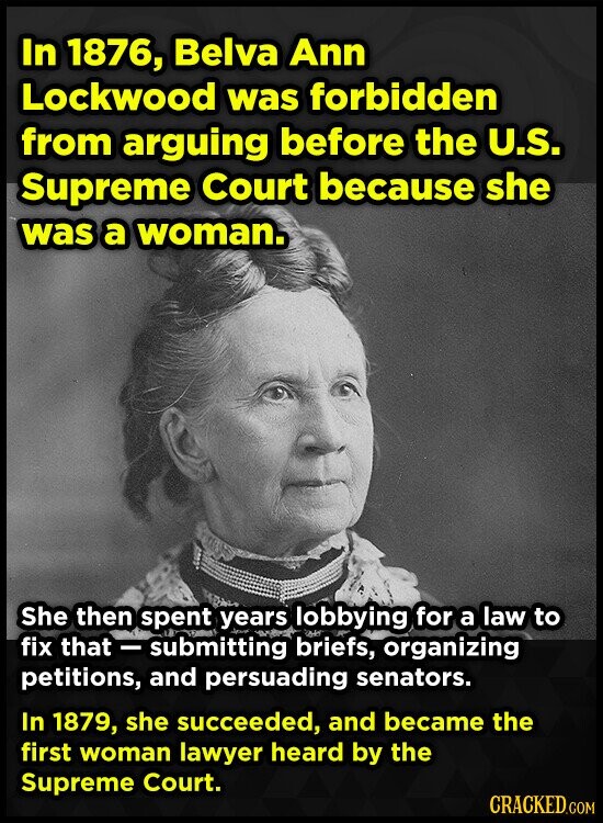 In 1876, Belva Ann Lockwood was forbidden from arguing before the U.S. Supreme Court because she was a woman. She then spent years lobbying for a law to fix that - submitting briefs, organizing petitions, and persuading senators. In 1879, she succeeded, and became the first woman lawyer heard by the Supreme Court. CRACKED.COM