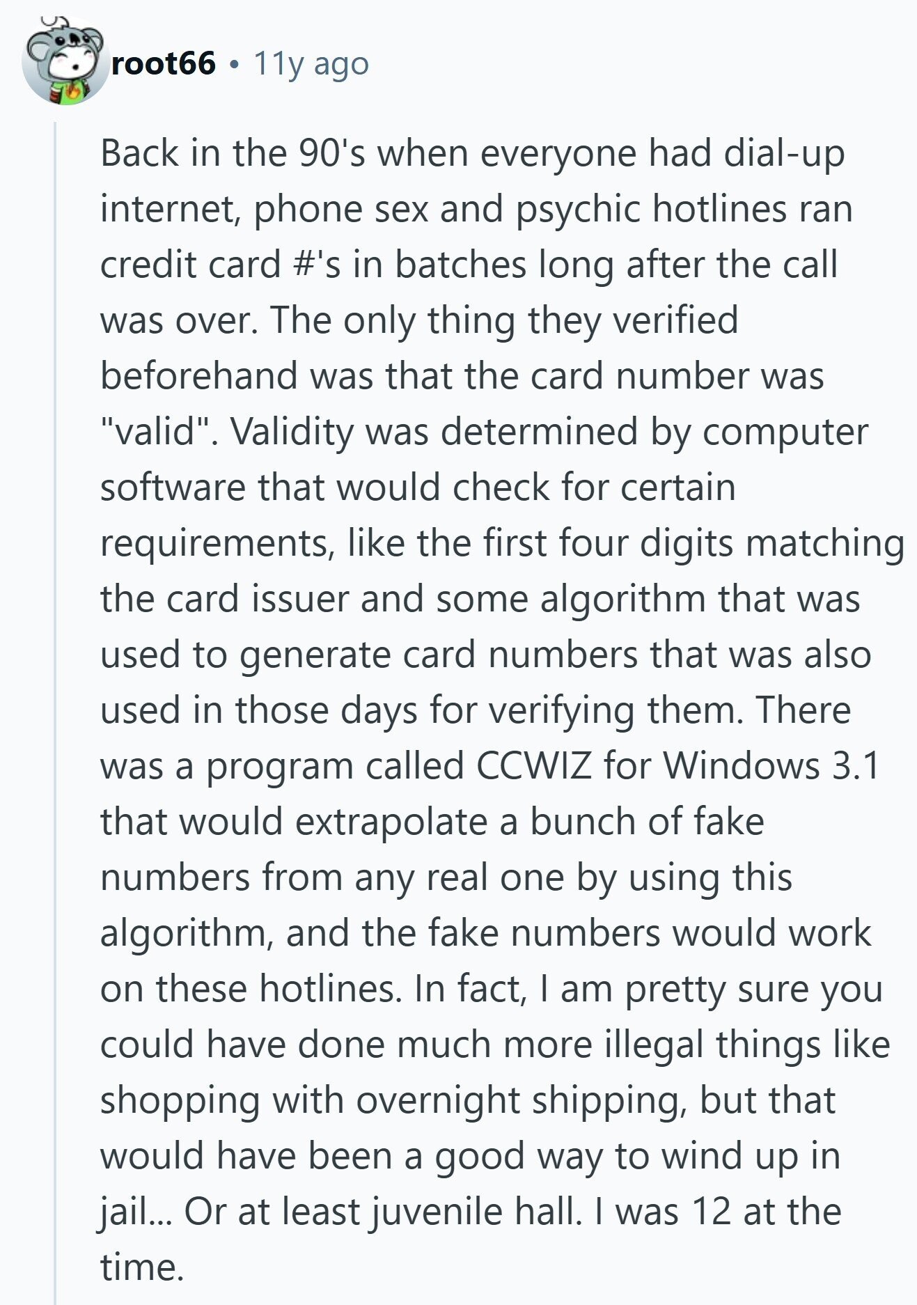 root66 11y ago Back in the 90's when everyone had dial-up internet, phone sex and psychic hotlines ran credit card #'s in batches long after the call was over. The only thing they verified beforehand was that the card number was valid. Validity was determined by computer software that would check for certain requirements, like the first four digits matching the card issuer and some algorithm that was used to generate card numbers that was also used in those days for verifying them. There was a program called CCWIZ for Windows 3.1 that would extrapolate a bunch of fake numbers 