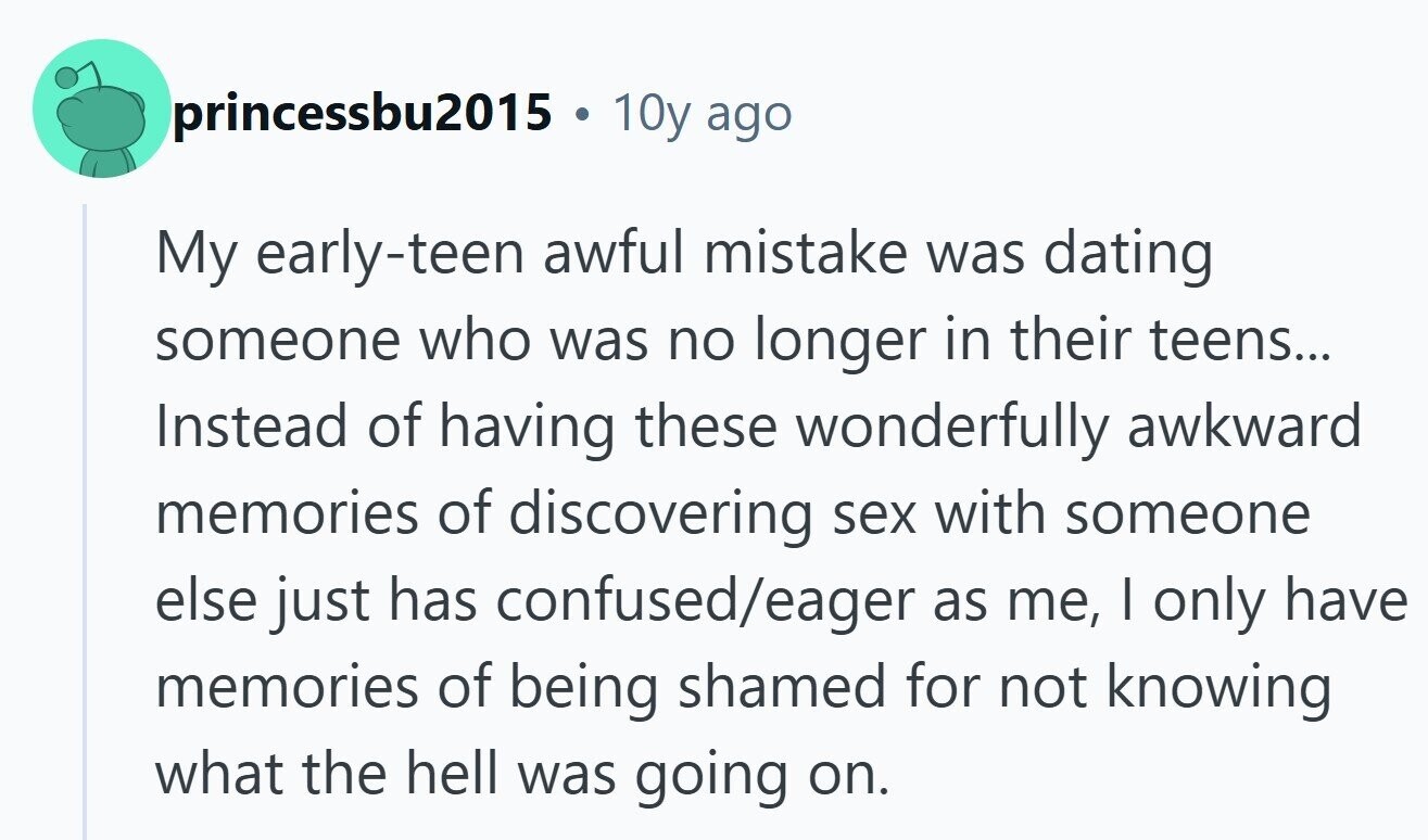princessbu2015 . 10y ago My early-teen awful mistake was dating someone who was no longer in their teens... Instead of having these wonderfully awkward memories of discovering sex with someone else just has confused/eager as me, I only have memories of being shamed for not knowing what the hell was going on. 