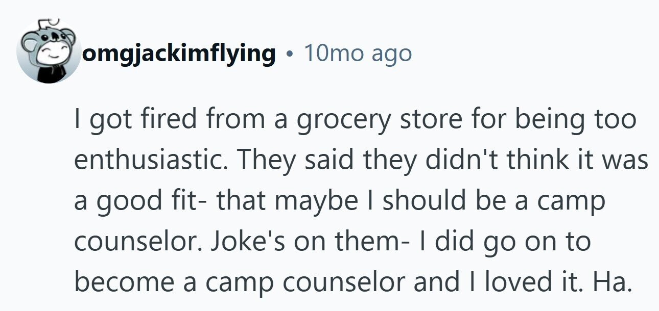 omgjackimflying . 10mo ago I got fired from a grocery store for being too enthusiastic. They said they didn't think it was a good fit- that maybe I should be a camp counselor. Joke's on them- I did go on to become a camp counselor and I loved it. Ha.