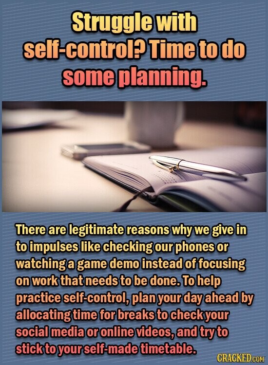 Struggle with self-control? Time to do some planning. There are legitimate reasons why we give in to impulses like checking our phones or watching a game demo instead of focusing on work that needs to be done. To help practice elf-control, plan your day ahead by allocating time for breaks to