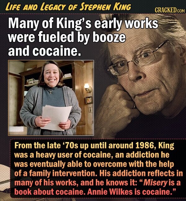 LIFE AND LEGACY OF STEPHEN KING CRACKED.COM Many of King's early works were fueled by booze and cocaine. From the late '70s up until around 1986, King was a heavy user of cocaine, an addiction he was eventually able to overcome with the help of a family intervention. His addiction reflects in many of his works, and he knows it:  Misery is a book about cocaine. Annie Wilkes is cocaine. 