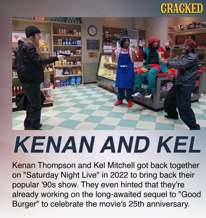 CRACKED Slush-O MONEY HAM Berth RIGBT'S KENAN AND KEL Kenan Thompson and Kel Mitchell got back together on Saturday Night Live in 2022 to bring back their popular '90s show. They even hinted that they're already working on the long-awaited sequel to Good Burger to celebrate the movie's 25th anniversary.