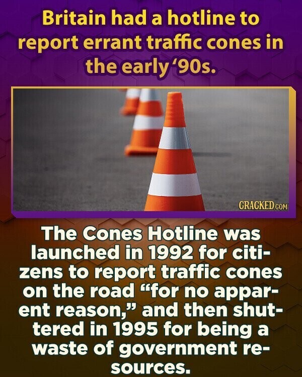 Britain had a hotline to report errant traffic cones in the early'90s. CRACKED.COM The Cones Hotline was launched in 1992 for citi- zens to report traffic cones on the road for no appar- ent reason, and then shut- tered in 1995 for being a waste of government re- sources.