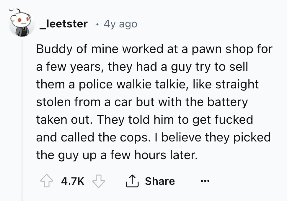 _leetster 4y ago Buddy of mine worked at a pawn shop for a few years, they had a guy try to sell them a police walkie talkie, like straight stolen from a car but with the battery taken out. They told him to get fucked and called the cops. I believe they picked the guy up a few hours later. 4.7K Share ... 
