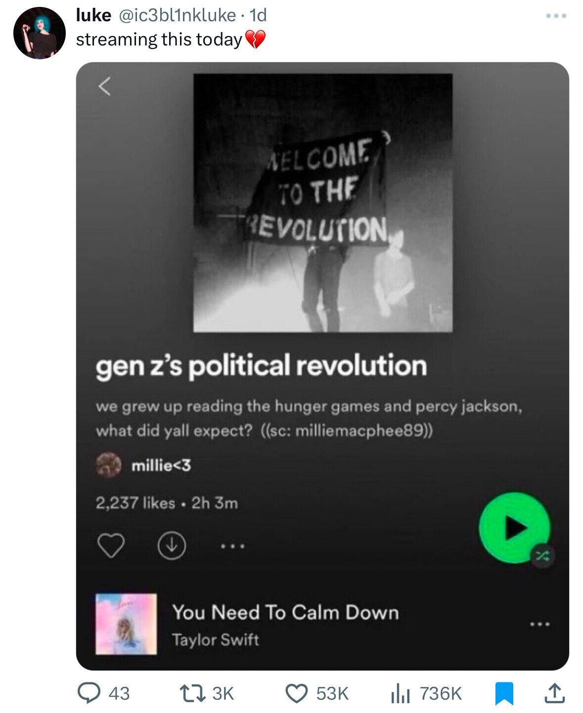like @ic3bl1nkluke. 1d ... streaming this today WELCOME TO THE REVOLUTION gen z's political revolution we grew up reading the hunger games and percy jackson, what did yall expect? ((sc: milliemacphee89)) millie<3 2,237 likes 2h 3m San You Need To Calm Down Taylor Swift 43 3K 53K 736K