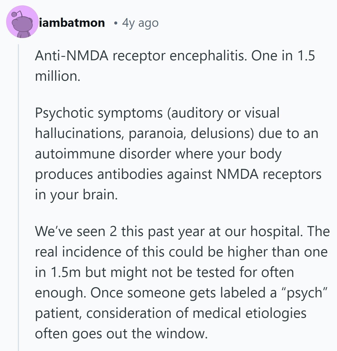 iambatmon 4y ago Anti-NMDA receptor encephalitis. One in 1.5 million. Psychotic symptoms (auditory or visual hallucinations, paranoia, delusions) due to an autoimmune disorder where your body produces antibodies against NMDA receptors in your brain. We've seen 2 this past year at our hospital. The real incidence of this could be higher than one in 1.5m but might not be tested for often enough. Once someone gets labeled a psych patient, consideration of medical etiologies often goes out the window. 