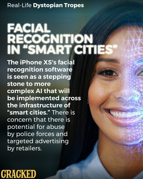 Real-Life Dystopian Tropes FACIAL RECOGNITION IN SMART CITIES The iPhone XS's facial recognition software is seen as a stepping stone to more complex AI that will be implemented across the infrastructure of smart cities. There is concern that there is potential for abuse by police forces and targeted advertising by retailers. CRACKED