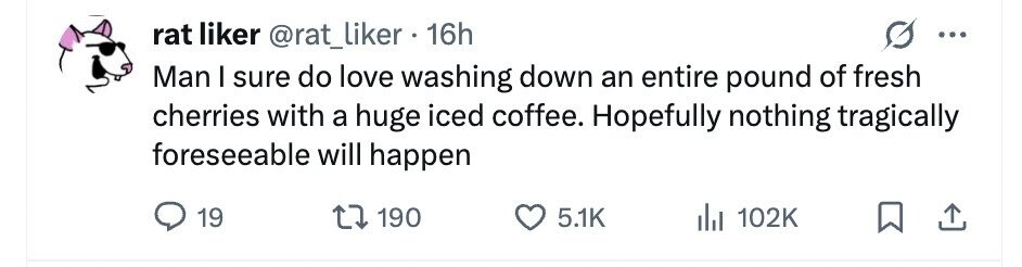 rat liker @rat_liker . 16h ... Man I sure do love washing down an entire pound of fresh cherries with a huge iced coffee. Hopefully nothing tragically foreseeable will happen 19 190 5.1K 102K