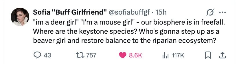 Sofia Buff Girlfriend @sofiabuffgf . 1 15h ... im a deer girl I'm a mouse girl - our biosphere is in freefall. Where are the keystone species? Who's gonna step up as a beaver girl and restore balance to the riparian ecosystem? 43 757 8.6K del 117K