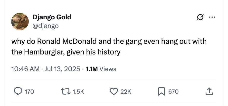 Django Gold ... @django why do Ronald McDonald and the gang even hang out with the Hamburglar, given his history 10:46 AM . Jul 13, 2025 1.1M Views 170 1.5K 22K 670