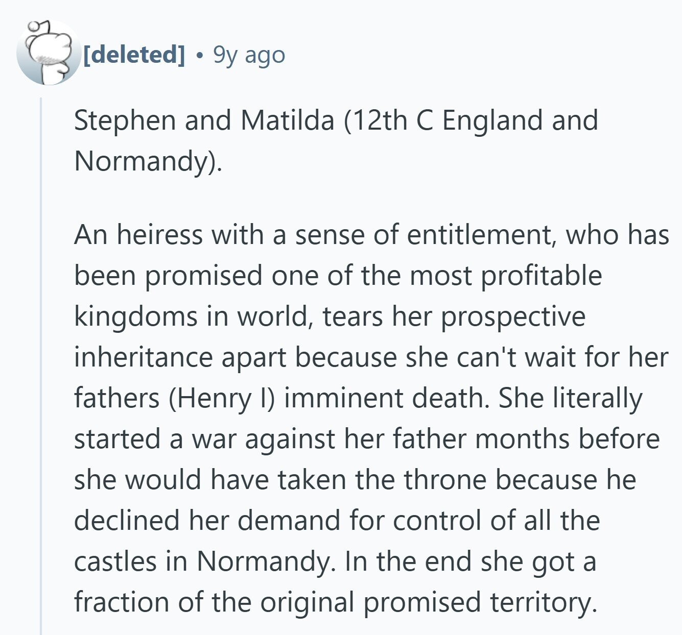 9y ago Stephen and Matilda (12th С England and Normandy). An heiress with a sense of entitlement, who has been promised one of the most profitable kingdoms in world, tears her prospective inheritance apart because she can't wait for her fathers (Henry I) imminent death. She literally started a war against her father months before she would have taken the throne because he declined her demand for control of all the castles in Normandy. In the end she got a fraction of the original promised territory.