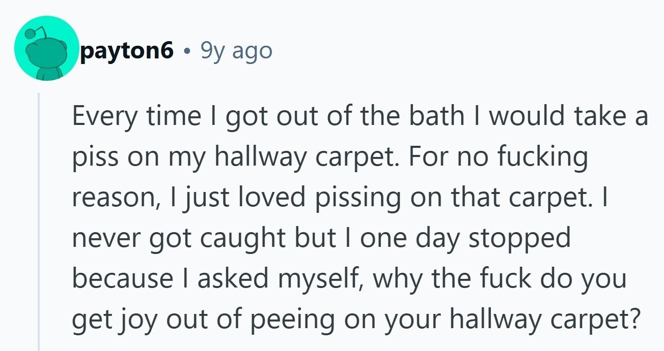 payton6 . 9y ago Every time I got out of the bath | would take a piss on my hallway carpet. For no fucking reason, I just loved pissing on that carpet. I never got caught but I one day stopped because | asked myself, why the fuck do you get joy out of peeing on your hallway carpet? 