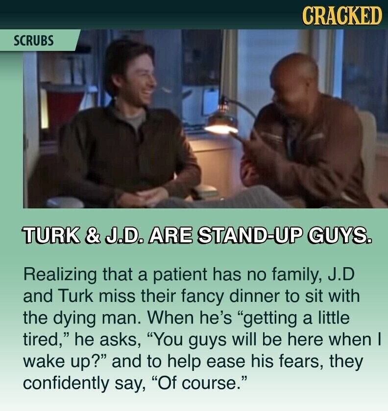 CRACKED SCRUBS TURK & J.D. ARE STAND-UP GUYS. Realizing that a patient has no family, J.D and Turk miss their fancy dinner to sit with the dying man. When he's getting a little tired, he asks, You guys will be here when I wake up? and to help ease his fears, they confidently say, Of course.