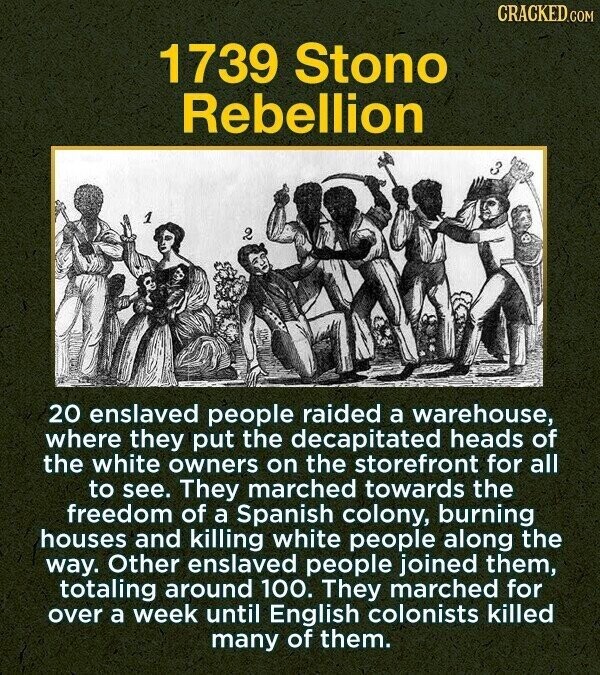 CRACKED.COM 1739 Stono Rebellion 1 2 20 enslaved people raided a warehouse, where they put the decapitated heads of the white owners on the storefront for all to see. They marched towards the freedom of a Spanish colony, burning houses and killing white people along the way. Other enslaved people joined them, totaling around 100. They marched for over a week until English colonists killed many of them.