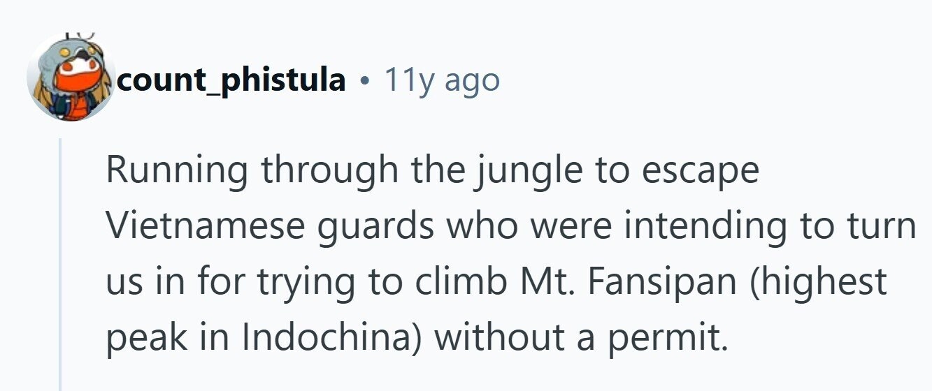 count_phistula . 11y ago Running through the jungle to escape Vietnamese guards who were intending to turn us in for trying to climb Mt. Fansipan (highest peak in Indochina) without a permit. 
