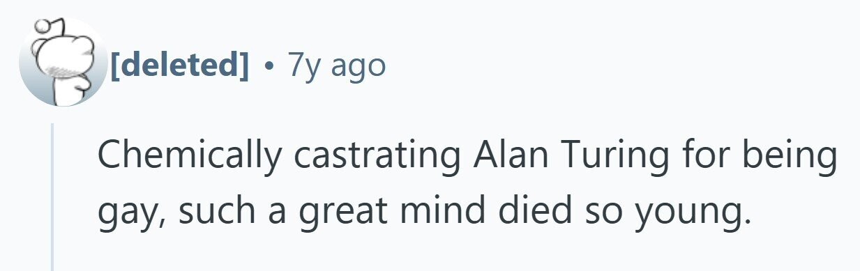  . 7y ago Chemically castrating Alan Turing for being gay, such a great mind died so young. 