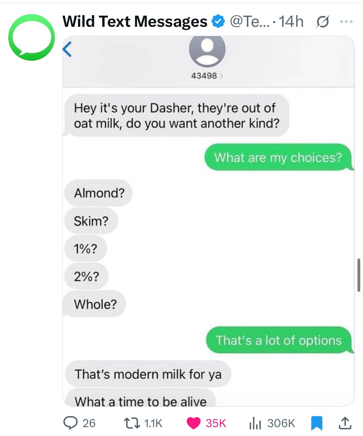 @Te....14h s ... Wild Text Messages 43498 Hey it's your Dasher, they're out of oat milk, do you want another kind? What are my choices? Almond? Skim? 1%? 2%? Whole? That's a lot of options That's modern milk for ya What a time to be alive 26 1.1K 35K 306K 