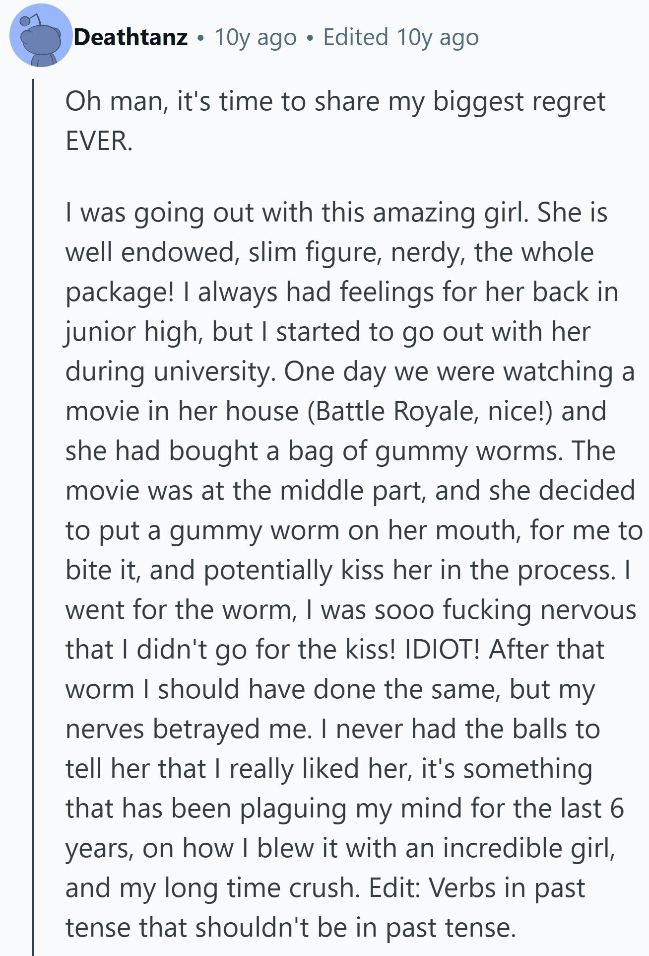 Deathtanz 10y ago Edited 10y ago Oh man, it's time to share my biggest regret EVER. I was going out with this amazing girl. She is well endowed, slim figure, nerdy, the whole package! I always had feelings for her back in junior high, but I started to go out with her during university. One day we were watching a movie in her house (Battle Royale, nice!) and she had bought a bag of gummy worms. The movie was at the middle part, and she decided to put a gummy worm on her mouth, for me to bite it, and 