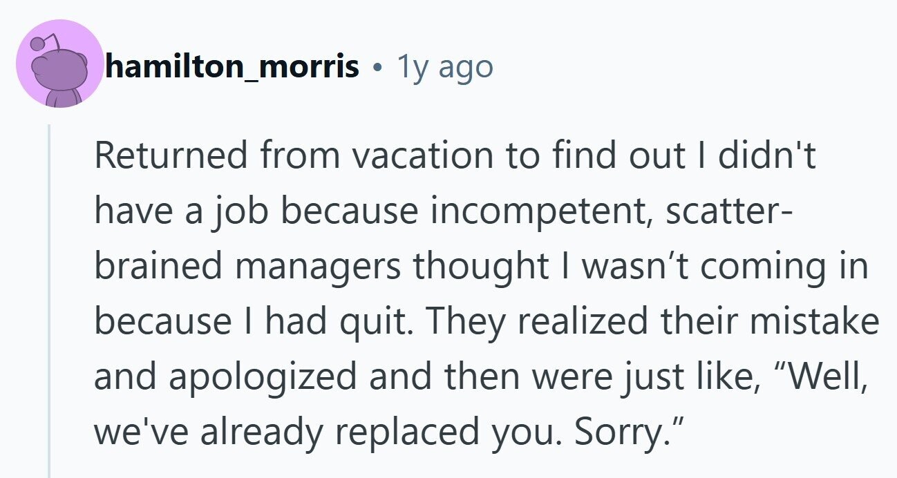 hamilton_morris . 1y ago Returned from vacation to find out I didn't have a job because incompetent, scatter- brained managers thought I wasn't coming in because I had quit. They realized their mistake and apologized and then were just like, Well, we've already replaced you. Sorry.