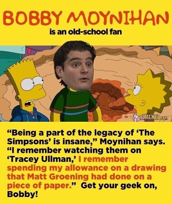 BOBBY MOYNIHAN is an old-school fan CRACKED.COM Being a part of the legacy of 'The Simpsons' is insane, Moynihan says. I remember watching them on 'Tracey Ullman,' I remember spending my allowance on a drawing that Matt Groening had done on a piece of paper. Get your geek on, Bobby!