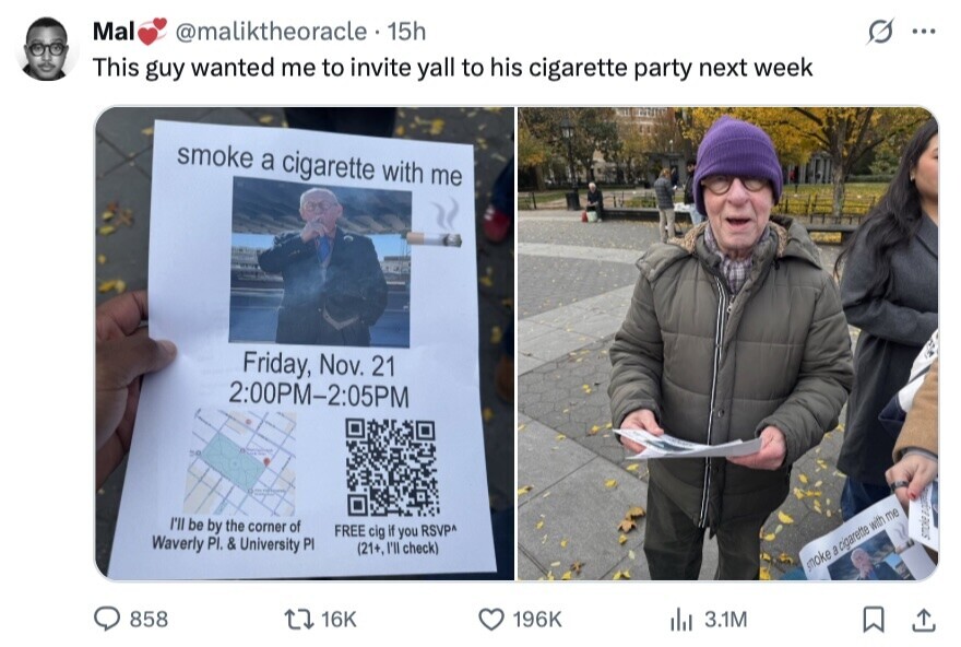 Mal @maliktheoracle 15h ... This guy wanted me to invite yall to his cigarette party next week smoke a cigarette with me Friday, Nov. 21 2:00PM-2:05PM I'll be by the corner of FREE cig if you RSVP^ Waverly PI. & University PI (21+, I'll check) smoke smoke a cigarette with me 858 16K 196K del 3.1M 