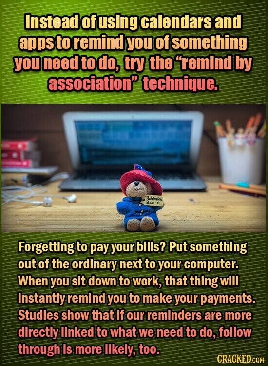 Instead of using calendars and apps to remind you of something you need to do, try the remind by association technigue. Poddineten Bear Forgetting to pay your bills? Put something out of the ordinary next to your computer. When you sit down to work, that thing will instantly remind you
