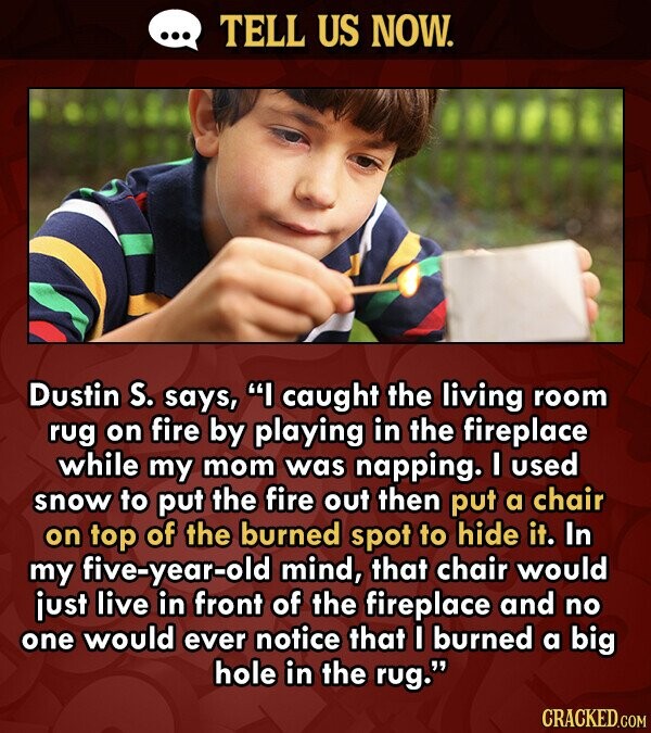 TELL US NOW. Dustin S. says, I caught the living room rug on fire by playing in the fireplace while my mom was napping. I used snow to put the fire out then put a chair on top of the burned spot to hide it. In my five-year-old mind, that chair would just live in front of the fireplace and no one would ever notice that I burned a big hole in the rug. CRACKED.COM