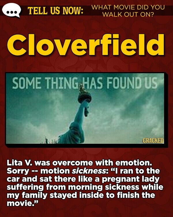 TELL US NOW: WHAT MOVIE DID YOU WALK OUT ON? Cloverfield SOME THING HAS FOUND US GRACKED Lita V. was overcome with emotion. Sorry motion sickness: I ran to the car and sat there like a pregnant lady suffering from morning sickness while my family stayed inside to finish the movie.