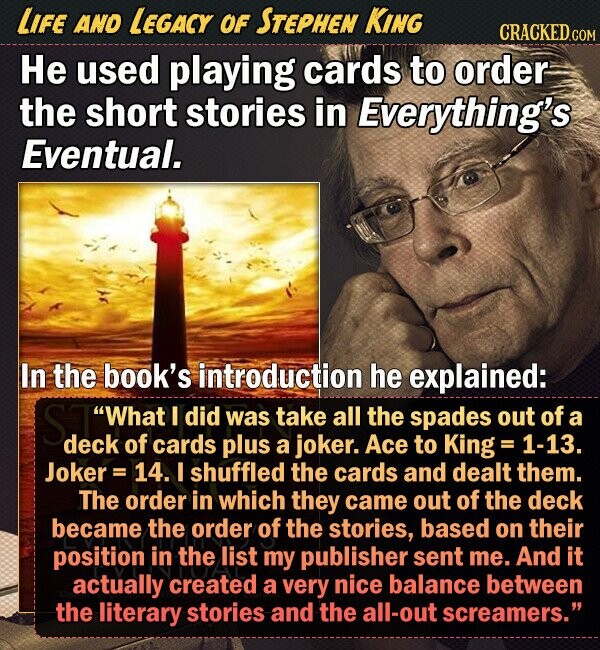 LIFE AND LEGACY OF STEPHEN KING CRACKED.COM He used playing cards to order the short stories in Everything's Eventual. In the book's introduction he explained: What I did was take all the spades out of a deck of cards plus a joker. Ace to King 1-13. Joker = 14. I shuffled the cards and dealt them. The order in which they came out of the deck became the order of the stories, based on their position in the list my publisher sent me. And it actually created a very nice balance between the literary stories and the all-out screamers. 
