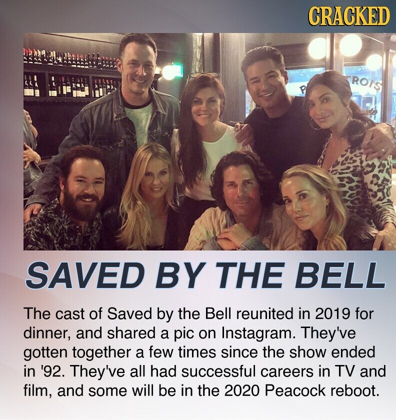 CRACKED ROIS P SAVED BY THE BELL The cast of Saved by the Bell reunited in 2019 for dinner, and shared a pic on Instagram. They've gotten together a few times since the show ended in '92. They've all had successful careers in TV and film, and some will be in the 2020 Peacock reboot.