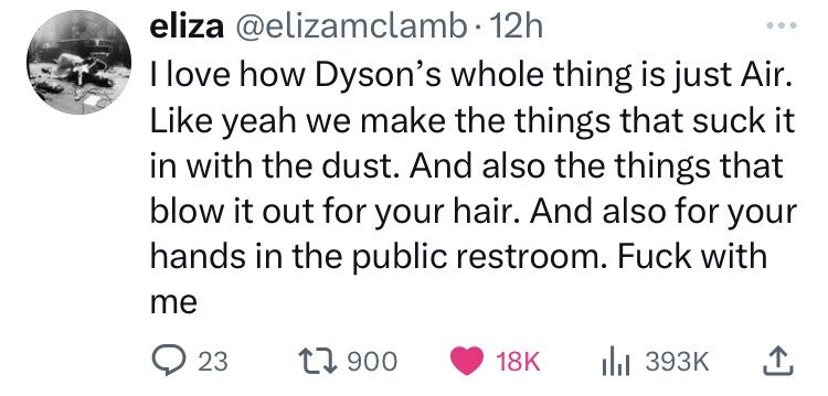 eliza @elizamclamb• 12h ... I I love how Dyson's whole thing is just Air. Like yeah we make the things that suck it in with the dust. And also the things that blow it out for your hair. And also for your hands in the public restroom. Fuck with me 23 900 18K 393K