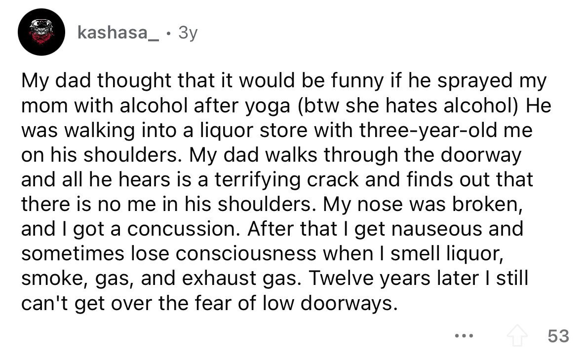 kashasa_ - . 3y My dad thought that it would be funny if he sprayed my mom with alcohol after yoga (btw she hates alcohol) Не was walking into a liquor store with three-year-old me on his shoulders. My dad walks through the doorway and all he hears is a terrifying crack and finds out that there is no me in his shoulders. My nose was broken, and I got a concussion. After that I get nauseous and sometimes lose consciousness when I smell liquor, smoke, gas, and exhaust gas. Twelve years later I still can't get over the fear of low