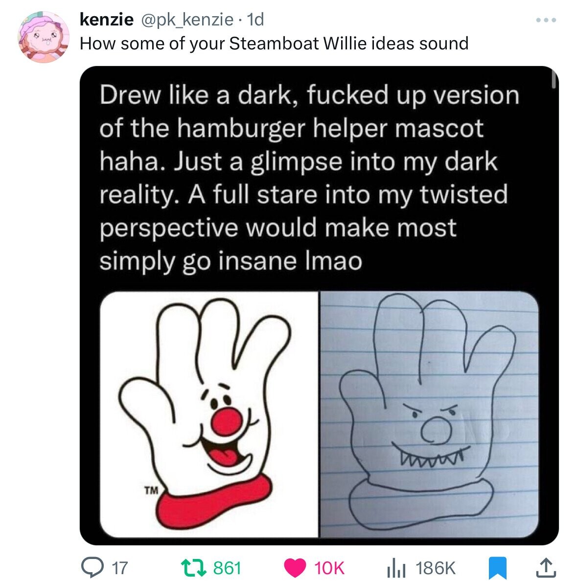 kenzie @pk_kenzie 1d How some of your Steamboat Willie ideas sound Drew like a dark, fucked up version of the hamburger helper mascot haha. Just a glimpse into my dark reality. A full stare into my twisted perspective would make most simply go insane Imao TM 17 861 10K 186K 