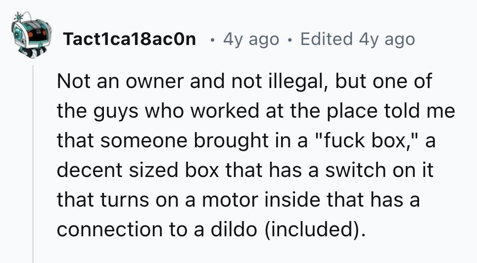 Tact1ca18ac0n 4y ago . Edited 4y ago Not an owner and not illegal, but one of the guys who worked at the place told me that someone brought in a fuck box, a decent sized box that has a switch on it that turns on a motor inside that has a connection to a dildo (included). 