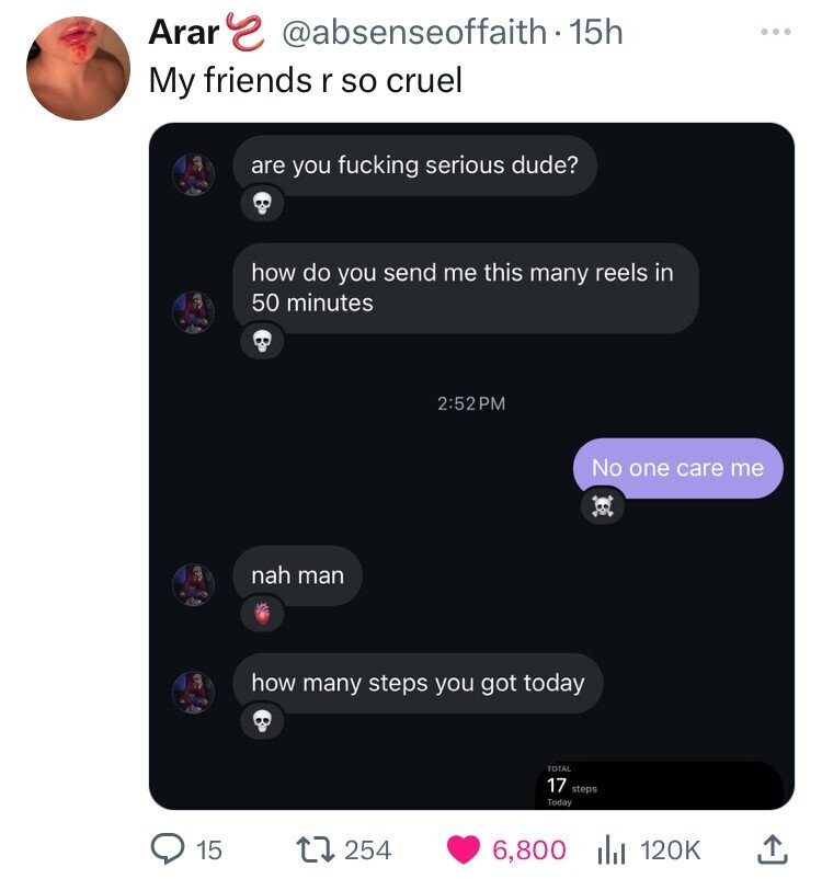 Arar s @absenseoffaith - 15h ... My friends r so cruel are you fucking serious dude? how do you send me this many reels in 50 minutes 2:52PM No one care me nah man how many steps you got today TOTAL 17 steps Today 15 254 6,800 120K