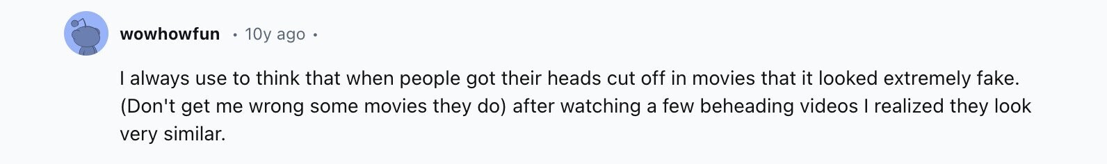 wowhowfun 10y ago I always use to think that when people got their heads cut off in movies that it looked extremely fake. (Don't get me wrong some movies they do) after watching a few beheading videos I realized they look very similar.