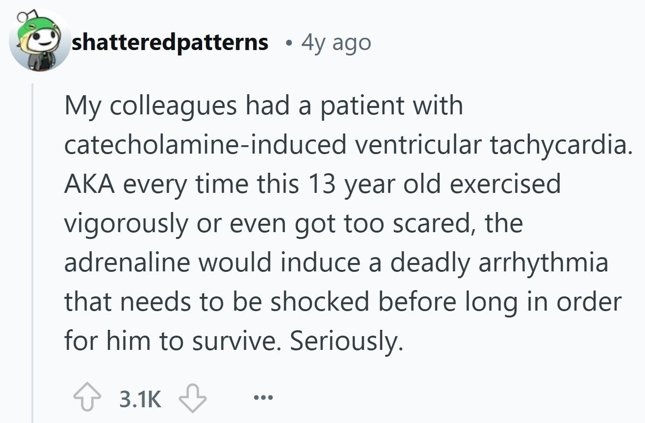 shatteredpatterns 4y ago My colleagues had a patient with catecholamine-induced ventricular tachycardia. AKA every time this 13 year old exercised vigorously or even got too scared, the adrenaline would induce a deadly arrhythmia that needs to be shocked before long in order for him to survive. Seriously. 3.1K ... 