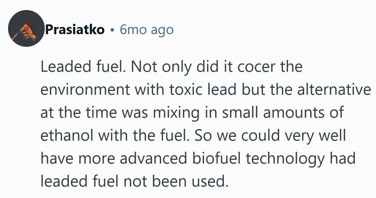 Prasiatko 6mo ago Leaded fuel. Not only did it cocer the environment with toxic lead but the alternative at the time was mixing in small amounts of ethanol with the fuel. So we could very well have more advanced biofuel technology had leaded fuel not been used.