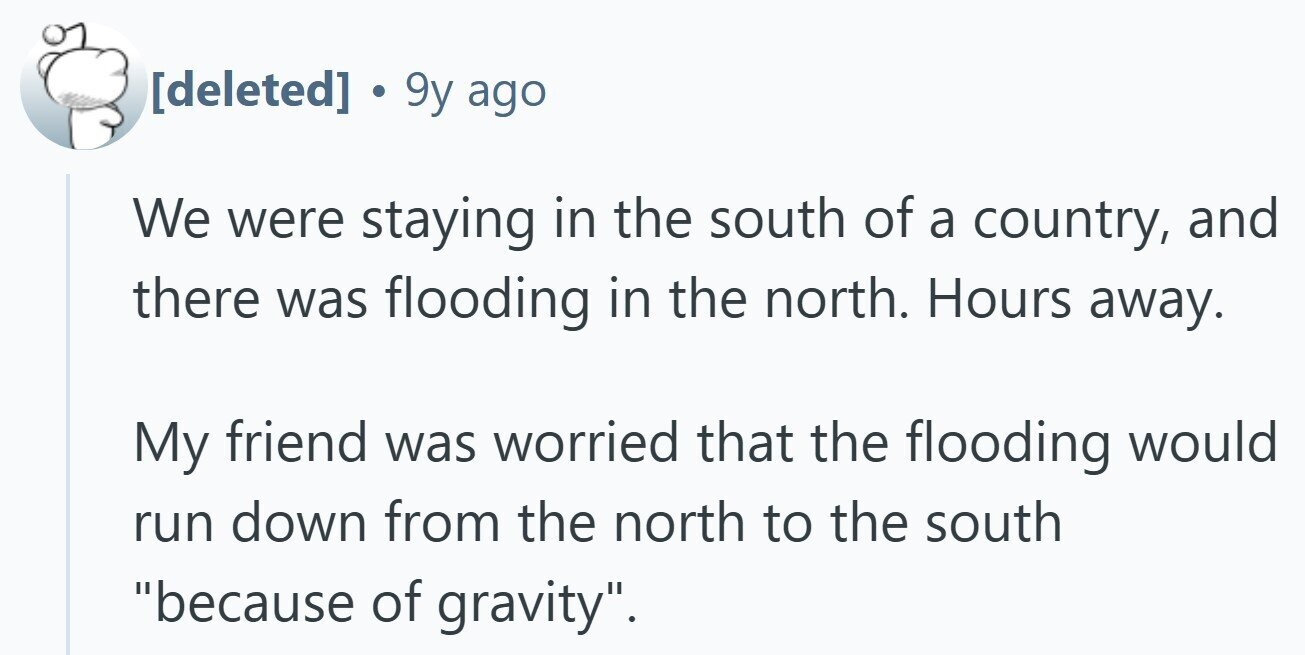 . 9y ago We were staying in the south of a country, and there was flooding in the north. Hours away. My friend was worried that the flooding would run down from the north to the south because of gravity.